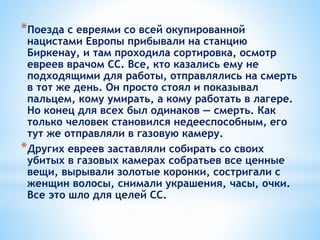 *Поезда с евреями со всей окупированной
нацистами Европы прибывали на станцию
Биркенау, и там проходила сортировка, осмотр
евреев врачом СС. Все, кто казались ему не
подходящими для работы, отправлялись на смерть
в тот же день. Он просто стоял и показывал
пальцем, кому умирать, а кому работать в лагере.
Но конец для всех был одинаков — смерть. Как
только человек становился недееспособным, его
тут же отправляли в газовую камеру.
*Других евреев заставляли собирать со своих
убитых в газовых камерах собратьев все ценные
вещи, вырывали золотые коронки, состригали с
женщин волосы, снимали украшения, часы, очки.
Все это шло для целей СС.
 
