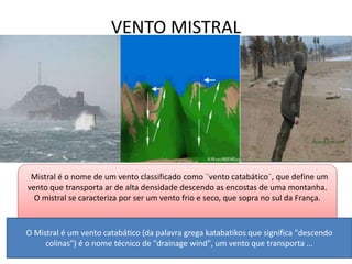 VENTO MISTRAL 
. 
Mistral é o nome de um vento classificado como ¨vento catabático¨, que define um 
vento que transporta ar de alta densidade descendo as encostas de uma montanha. 
O mistral se caracteriza por ser um vento frio e seco, que sopra no sul da França. 
O Mistral é um vento catabático (da palavra grega katabatikos que significa "descendo 
colinas") é o nome técnico de "drainage wind", um vento que transporta ... 
