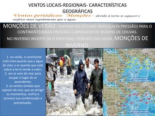 VENTOS LOCAIS-REGIONAIS- CARACTERÍSTICAS 
GEOGRÁFICAS 
MONÇÕES DE VERÃO- SOPRAM DO OCEANO ÍNDICO(ALTA PRESSÃO) PARA O 
CONTINENTE(BAIXA PRESSÃO) CARREGADO DE NUVENS DE CHUVAS. 
NO INVERNO INVERTE-SE O PROCESSO, PERÍODO DAS SECAS, MONÇÕES DE 
INVERNO. 
1. no verão, o continente 
está mais quente que a água 
do mar, o ar quente que está 
sobre a terra tende a subir; 
2. um ar vem do mar para 
ocupar o lugar do ar 
ascendente; 
3. os ventos úmidos que 
sopram do mar, que ao atingir 
as montanhas, resfria e 
provoca sua condensação e 
precipitação. 
 