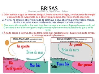 BRISAS Ventos periódicos ou diários: Brisas 
1. O Sol aquece a água de maneira desigual. Sobre os mares e lagos, a maior parte da energia 
é consumida na evaporação ou é absorvida pela água. O ar não é muito aquecido. 
2. A terra, no entanto, absorve metade do calor que a água absorve, porém evapora menos. 
Assim, o ar sobre a terra recebe mais calor do que o ar sobre a água. 
3. O ar aquecido expande e fica mais leve. Isso começa a acontecer logo após o nascer do sol. 
O ar sobre o mar não se esquenta rapidamente e permanece mais pesado do que o ar da 
terra. 
4. À noite ocorre o inverso. O ar da terra esfria mais rapidamente e, durante um certo tempo, 
a brisa sopra em direção do mar. 
BRISA MARINHA-SOPRAM DO MAR 
PARA O CONTINENTE- DIA 
BRISA CONTINENTAL-SOPRAM DO 
CONTINENTE PARA O MAR- NOITE 
 