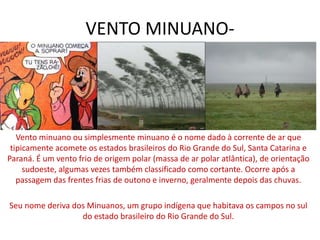 VENTO MINUANO-Vento 
minuano ou simplesmente minuano é o nome dado à corrente de ar que 
tipicamente acomete os estados brasileiros do Rio Grande do Sul, Santa Catarina e 
Paraná. É um vento frio de origem polar (massa de ar polar atlântica), de orientação 
sudoeste, algumas vezes também classificado como cortante. Ocorre após a 
passagem das frentes frias de outono e inverno, geralmente depois das chuvas. 
Seu nome deriva dos Minuanos, um grupo indígena que habitava os campos no sul 
do estado brasileiro do Rio Grande do Sul. 
 