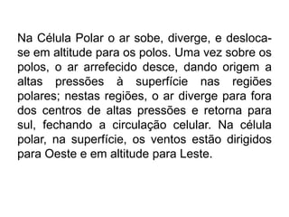 Na Célula Polar o ar sobe, diverge, e desloca- se em altitude para os polos. Uma vez sobre os polos, o ar arrefecido desce, dando origem a altas pressões à superfície nas regiões polares; nestas regiões, o ar diverge para fora dos centros de altas pressões e retorna para sul, fechando a circulação celular. Na célula polar, na superfície, os ventos estão dirigidos para Oeste e em altitude para Leste. 
 