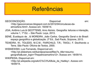 Referências 
GEOCONCEIÇÃO. Disponível em: <http://geoconceicao.blogspot.com.br/2012/04/circulacao-da- atmosfera.html>. Acesso em: 18/09/14. 
JOIA, Antônio Luis & GEOTTEMS, Arno Aloísio. Geografia: leituras e interação, volume 1, 1ª Ed. – São Paulo: Leya, 2013. 
SENE, Eustáquio de , & MOREIRA, João Carlos. Geografia Geral e do Brasil: espaço geográfico e globalização. 2ª Ed., Saõ Paulo, Scipione, 2013. 
TEIXEIRA, W.; TOLEDO, M.C.M.; FAIRCHILD, T.R.; TAIOLI, F. Decifrando a Terra. São Paulo: Oficina de Textos, 2000. 
WISNIEWSKI. Luiz Fernando. Disponível em: <http://pt.slideshare.net/karolpoa/savedfiles?s_title=resumo- geografia&user_login=Thepatriciamartins12>. Acesso em: 18/09/14. 
WIKIPEDIA. Disponível em: <http://pt.wikipedia.org/wiki/C%C3%A9lula_de_Hadley>. Acesso em: 18/09/14. 