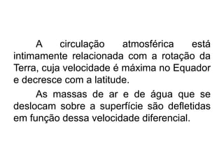 A circulação atmosférica está intimamente relacionada com a rotação da Terra, cuja velocidade é máxima no Equador e decresce com a latitude. 
As massas de ar e de água que se deslocam sobre a superfície são defletidas em função dessa velocidade diferencial.  
