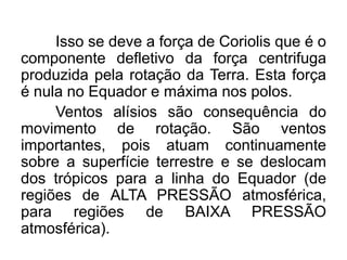 Isso se deve a força de Coriolis que é o componente defletivo da força centrifuga produzida pela rotação da Terra. Esta força é nula no Equador e máxima nos polos. 
Ventos alísios são consequência do movimento de rotação. São ventos importantes, pois atuam continuamente sobre a superfície terrestre e se deslocam dos trópicos para a linha do Equador (de regiões de ALTA PRESSÃO atmosférica, para regiões de BAIXA PRESSÃO atmosférica). 
 