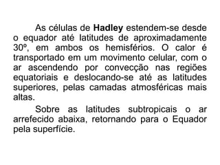 As células de Hadley estendem-se desde o equador até latitudes de aproximadamente 30º, em ambos os hemisférios. O calor é transportado em um movimento celular, com o ar ascendendo por convecção nas regiões equatoriais e deslocando-se até as latitudes superiores, pelas camadas atmosféricas mais altas. 
Sobre as latitudes subtropicais o ar arrefecido abaixa, retornando para o Equador pela superfície. 
 
