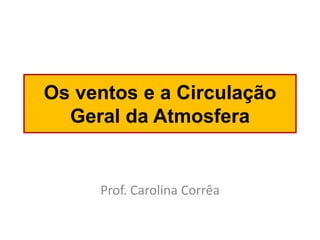 Os ventos e a Circulação Geral da Atmosfera 
Prof. Carolina Corrêa  