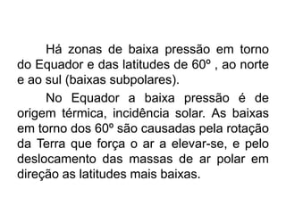 Há zonas de baixa pressão em torno do Equador e das latitudes de 60º , ao norte e ao sul (baixas subpolares). 
No Equador a baixa pressão é de origem térmica, incidência solar. As baixas em torno dos 60º são causadas pela rotação da Terra que força o ar a elevar-se, e pelo deslocamento das massas de ar polar em direção as latitudes mais baixas.  