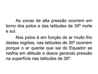As zonas de alta pressão ocorrem em torno dos polos e das latitudes de 30º norte e sul. 
Nos polos é em função do ar muito frio destas regiões, nas latitudes de 30º ocorrem porque o ar quente que sai do Equador se resfria em altitude e desce gerando pressão na superfície nas latitudes de 30º.  