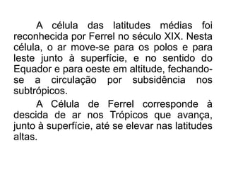 A célula das latitudes médias foi reconhecida por Ferrel no século XIX. Nesta célula, o ar move-se para os polos e para leste junto à superfície, e no sentido do Equador e para oeste em altitude, fechando- se a circulação por subsidência nos subtrópicos. 
A Célula de Ferrel corresponde à descida de ar nos Trópicos que avança, junto à superfície, até se elevar nas latitudes altas.  