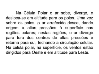 Na Célula Polar o ar sobe, diverge, e desloca-se em altitude para os polos. Uma vez sobre os polos, o ar arrefecido desce, dando origem a altas pressões à superfície nas regiões polares; nestas regiões, o ar diverge para fora dos centros de altas pressões e retorna para sul, fechando a circulação celular. Na célula polar, na superfície, os ventos estão dirigidos para Oeste e em altitude para Leste. 
 