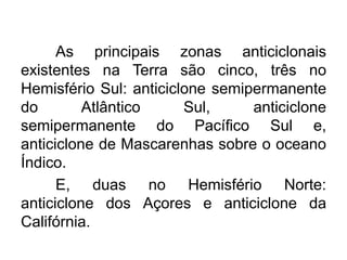 As principais zonas anticiclonais existentes na Terra são cinco, três no Hemisfério Sul: anticiclone semipermanente do Atlântico Sul, anticiclone semipermanente do Pacífico Sul e, anticiclone de Mascarenhas sobre o oceano Índico. 
E, duas no Hemisfério Norte: anticiclone dos Açores e anticiclone da Califórnia.  