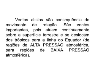 Ventos alísios são consequência do movimento de rotação. São ventos importantes, pois atuam continuamente sobre a superfície terrestre e se deslocam dos trópicos para a linha do Equador (de regiões de ALTA PRESSÃO atmosférica, para regiões de BAIXA PRESSÃO atmosférica). 
 