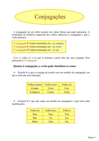 Conjugações

  A conjugação de um verbo consiste nas várias formas que pode apresentar. A
terminação do infinitivo impessoal dos verbos indica-nos a conjugação a que o
verbo pertence:

 1ª conjugação    Verbos terminados em – ar: comprar
 2ª conjugação    Verbos terminados em – er: correr
 3ª conjugação    Verbos terminados em – ir: cair


 Nota: o verbo pôr e os que se formam a partir dele são uma excepção. Eles
pertencem à 2ª conjugação.

 Quanto à conjugação, o verbo pode classificar-se como:

      Regular o que se conjuga de acordo com um modelo de conjugação, em
que o tema não sofre alteração.


                 Verbo comprar   Verbo correr     Verbo cair
                    Compra          Corre              Caiu
                   Comprava         Correu             Cairá


     Irregular    o que não seque um modelo de conjugação e cujo tema sofre
modificações.

                   Verbo dar     Verbo fazer       Verbo ir
                     Dou             Faço              Vou
                     Dão             Fiz               Fui
                    Dêem             Fará              Iria




                                                                           Página-9
 