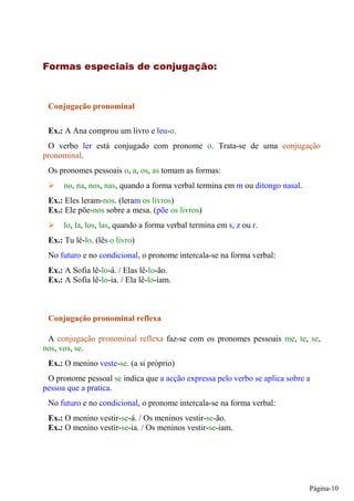 Conjugação pronominal

 Ex.: A Ana comprou um livro e leu-o.
 O verbo ler está conjugado com pronome o. Trata-se de uma conjugação
pronominal.
 Os pronomes pessoais o, a, os, as tomam as formas:
      no, na, nos, nas, quando a forma verbal termina em m ou ditongo nasal.
 Ex.: Eles leram-nos. (leram os livros)
 Ex.: Ele põe-nos sobre a mesa. (põe os livros)
      lo, la, los, las, quando a forma verbal termina em s, z ou r.
 Ex.: Tu lê-lo. (lês o livro)
 No futuro e no condicional, o pronome intercala-se na forma verbal:
 Ex.: A Sofia lê-lo-á. / Elas lê-lo-ão.
 Ex.: A Sofia lê-lo-ia. / Ela lê-lo-iam.



 Conjugação pronominal reflexa

 A conjugação pronominal reflexa faz-se com os pronomes pessoais me, te, se,
nos, vos, se.
 Ex.: O menino veste-se. (a si próprio)
 O pronome pessoal se indica que a acção expressa pelo verbo se aplica sobre a
pessoa que a pratica.
 No futuro e no condicional, o pronome intercala-se na forma verbal:
 Ex.: O menino vestir-se-á. / Os meninos vestir-se-ão.
 Ex.: O menino vestir-se-ia. / Os meninos vestir-se-iam.




                                                                               Página-10
 