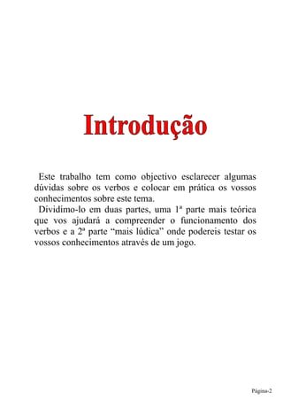 Este trabalho tem como objectivo esclarecer algumas
dúvidas sobre os verbos e colocar em prática os vossos
conhecimentos sobre este tema.
 Dividimo-lo em duas partes, uma 1ª parte mais teórica
que vos ajudará a compreender o funcionamento dos
verbos e a 2ª parte “mais lúdica” onde podereis testar os
vossos conhecimentos através de um jogo.




                                                       Página-2
 