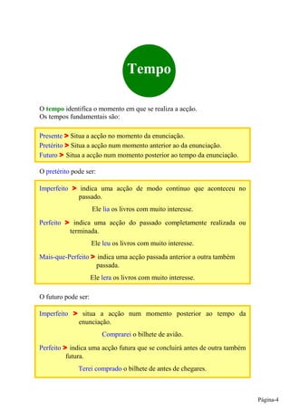 Tempo

O tempo identifica o momento em que se realiza a acção.
Os tempos fundamentais são:

Presente Situa a acção no momento da enunciação.
Pretérito Situa a acção num momento anterior ao da enunciação.
Futuro Situa a acção num momento posterior ao tempo da enunciação.

O pretérito pode ser:

Imperfeito      indica uma acção de modo continuo que aconteceu no
               passado.
                     Ele lia os livros com muito interesse.
Perfeito       indica uma acção do passado completamente realizada ou
             terminada.
                     Ele leu os livros com muito interesse.
Mais-que-Perfeito       indica uma acção passada anterior a outra também
                        passada.
                     Ele lera os livros com muito interesse.

O futuro pode ser:

Imperfeito      situa a acção num momento posterior ao tempo da
               enunciação.
                         Comprarei o bilhete de avião.
Perfeito     indica uma acção futura que se concluirá antes de outra também
           futura.
               Terei comprado o bilhete de antes de chegares.



                                                                              Página-4
 