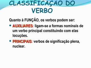 CLASSIFICAÇÃO DO
VERBO
Quanto à FUNÇÃO, os verbos podem ser:
 AUXILIARESAUXILIARES: ligam-se a formas nominais de
um verbo principal constituindo com elas
locuções.
 PRINCIPAISPRINCIPAIS: verbos de significação plena,
nuclear.
 
