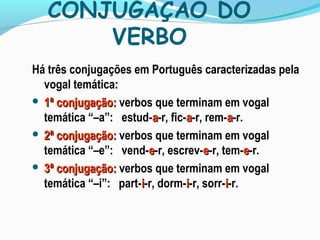 CONJUGAÇÃO DO
VERBO
Há três conjugações em Português caracterizadas pela
vogal temática:
 1ª conjugação:1ª conjugação: verbos que terminam em vogal
temática “–a”: estud-aa-r, fic-aa-r, rem-aa-r.
 2ª conjugação:2ª conjugação: verbos que terminam em vogal
temática “–e”: vend-ee-r, escrev-ee-r, tem-ee-r.
 3ª conjugação:3ª conjugação: verbos que terminam em vogal
temática “–i”: part-ii-r, dorm-ii-r, sorr-ii-r.
 