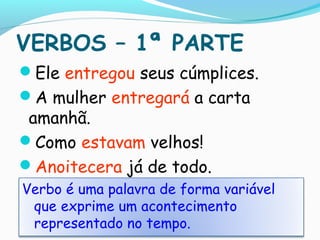 VERBOS – 1ª PARTE
Ele entregou seus cúmplices.
A mulher entregará a carta
amanhã.
Como estavam velhos!
Anoitecera já de todo.
Verbo é uma palavra de forma variável
que exprime um acontecimento
representado no tempo.
 