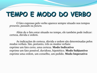 TEMPO E MODO DO VERBOTEMPO E MODO DO VERBO
O fato expresso pelo verbo aparece sempre situado nos tempos
presente, passado ou futuro.
Além de o fato estar situado no tempo, ele também pode indicar:
certeza, dúvida e ordem.
As indicações de certeza, dúvida e ordem são determinadas pelos
modos verbais. São, portanto, três os modos verbais:
exprime um fato certo, uma certeza. Modo Indicativo
exprime um fato possível, duvidoso, hipotético. Modo Subjuntivo
exprime uma ordem, um conselho, um pedido. Modo Imperativo
 