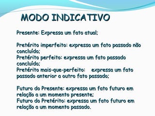 Presente: Expressa um fato atual;Presente: Expressa um fato atual;
Pretérito imperfeito: expressa um fato passado nãoPretérito imperfeito: expressa um fato passado não
concluído;concluído;
Pretérito perfeito: expressa um fato passadoPretérito perfeito: expressa um fato passado
concluído;concluído;
Pretérito mais-que-perfeito: expressa um fatoPretérito mais-que-perfeito: expressa um fato
passado anterior a outro fato passado;passado anterior a outro fato passado;
Futuro do Presente: expressa um fato futuro emFuturo do Presente: expressa um fato futuro em
relação a um momento presente;relação a um momento presente;
Futuro do Pretérito: expressa um fato futuro emFuturo do Pretérito: expressa um fato futuro em
relação a um momento passado.relação a um momento passado.
MODO INDICATIVOMODO INDICATIVO
 