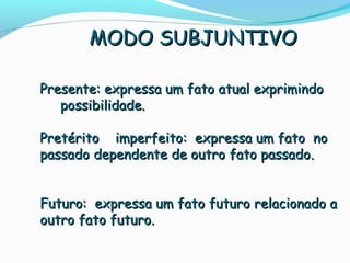 Presente: expressa um fato atual exprimindoPresente: expressa um fato atual exprimindo
possibilidade.possibilidade.
PretéritoPretérito imperfeito: expressa um fato noimperfeito: expressa um fato no
passado dependente de outro fato passadopassado dependente de outro fato passado..
Futuro: expressa um fato futuro relacionado aFuturo: expressa um fato futuro relacionado a
outro fato futuro.outro fato futuro.
MODO SUBJUNTIVOMODO SUBJUNTIVO
 
