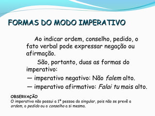 FORMAS DO MODO IMPERATIVOFORMAS DO MODO IMPERATIVO
Ao indicar ordem, conselho, pedido, o
fato verbal pode expressar negação ou
afirmação.
São, portanto, duas as formas do
imperativo:
— imperativo negativo: Não falem alto.
— imperativo afirmativo: Falai tu mais alto.
OBSERVAÇÃO
O imperativo não possui a 1ª pessoa do singular, pois não se prevê a
ordem, o pedido ou o conselho a si mesmo.
 