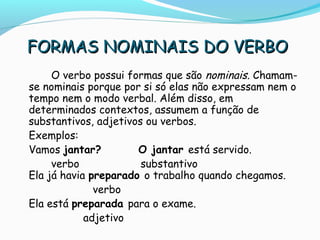 FORMAS NOMINAIS DO VERBOFORMAS NOMINAIS DO VERBO
O verbo possui formas que são nominais. Chamam-
se nominais porque por si só elas não expressam nem o
tempo nem o modo verbal. Além disso, em
determinados contextos, assumem a função de
substantivos, adjetivos ou verbos.
Exemplos:
Vamos jantar? O jantar está servido.
verbo substantivo
Ela já havia preparado o trabalho quando chegamos.
verbo
Ela está preparada para o exame.
adjetivo
 