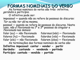 FORMAS NOMINAIS DO VERBOFORMAS NOMINAIS DO VERBO
As formas nominais do verbo são três: infinitivo,
gerúndio e particípio.
O infinitivo pode ser:
impessoal — quando não se refere às pessoas do discurso:
Ter ou não ter dá na mesma.
pessoal — quando se refere às pessoas do discurso. Neste
caso. não é flexionado na 1ª e 3ª pessoas do singular e
flexionado nas demais:
falar (eu) — não flexionado falarmos (nós) — flexionado
falares (tu) — flexionado falardes (vós) — flexionado
falar (ele) — não flexionado falarem (eles) — flexionado
As terminações das formas nominais do verbo são:
Infinitivo impessoal: cantar – vender - partir
Gerúndio: cantando - vendendo - partindo
Particípio: cantado – vendido - partido
 