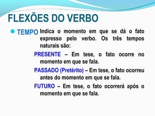 FLEXÕES DO VERBO
TEMPO Indica o momento em que se dá o fato
expresso pelo verbo. Os três tempos
naturais são:
PRESENTE – Em tese, o fato ocorre no
momento em que se fala.
PASSADO (Pretérito) – Em tese, o fato ocorreu
antes do momento em que se fala.
FUTURO – Em tese, o fato ocorrerá após o
momento em que se fala.
 