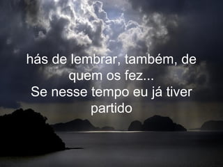 hás de lembrar, também, de
      quem os fez...
 Se nesse tempo eu já tiver
          partido
 