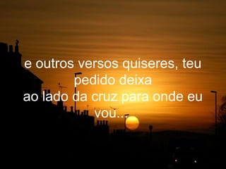 e outros versos quiseres, teu
        pedido deixa
ao lado da cruz para onde eu
           vou...
 
