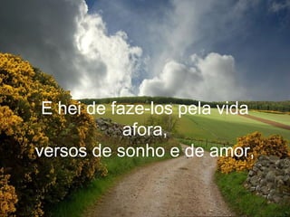 E hei de faze-los pela vida
            afora,
versos de sonho e de amor,
 