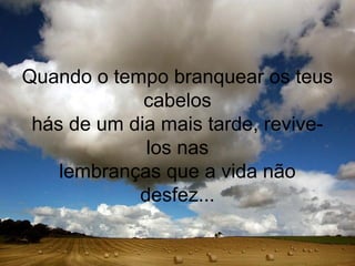 Quando o tempo branquear os teus
             cabelos
 hás de um dia mais tarde, revive-
             los nas
    lembranças que a vida não
            desfez...
 