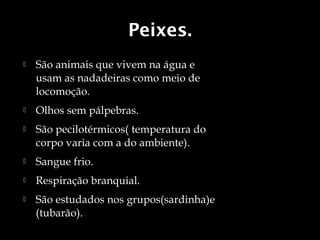 Peixes.
   São animais que vivem na água e
    usam as nadadeiras como meio de
    locomoção.
   Olhos sem pálpebras.
   São pecilotérmicos( temperatura do
    corpo varia com a do ambiente).
   Sangue frio.
   Respiração branquial.
   São estudados nos grupos(sardinha)e
    (tubarão).
 