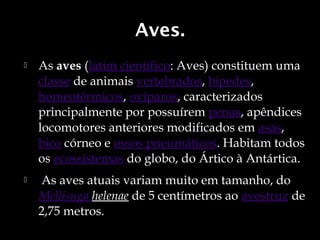 Aves.
   As aves (latim científico: Aves) constituem uma 
    classe de animais vertebrados, bípedes, 
    homeotérmicos, ovíparos, caracterizados
    principalmente por possuírem penas, apêndices
    locomotores anteriores modificados em asas, 
    bico córneo e ossos pneumáticos. Habitam todos
    os ecossistemas do globo, do Ártico à Antártica.
    As aves atuais variam muito em tamanho, do 
    Mellisuga helenae de 5 centímetros ao avestruz de
    2,75 metros. 
 