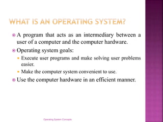  A program that acts as an intermediary between a
user of a computer and the computer hardware.
 Operating system goals:
 Execute user programs and make solving user problems
easier.
 Make the computer system convenient to use.
 Use the computer hardware in an efficient manner.
Operating System Concepts
 