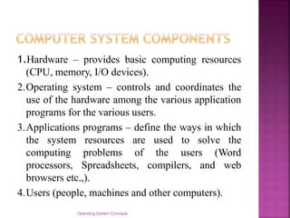 1.Hardware – provides basic computing resources
(CPU, memory, I/O devices).
2.Operating system – controls and coordinates the
use of the hardware among the various application
programs for the various users.
3.Applications programs – define the ways in which
the system resources are used to solve the
computing problems of the users (Word
processors, Spreadsheets, compilers, and web
browsers etc.,).
4.Users (people, machines and other computers).
Operating System Concepts
 