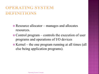  Resource allocator – manages and allocates
resources.
 Control program – controls the execution of user
programs and operations of I/O devices
 Kernel – the one program running at all times (all
else being application programs).
Operating System Concepts
 