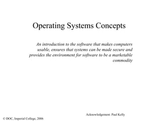 © DOC, Imperial College, 2006
Operating Systems Concepts
An introduction to the software that makes computers
usable, ensures that systems can be made secure and
provides the environment for software to be a marketable
commodity
Acknowledgement: Paul Kelly
 
