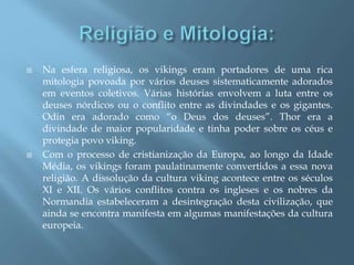  Na esfera religiosa, os vikings eram portadores de uma rica
mitologia povoada por vários deuses sistematicamente adorados
em eventos coletivos. Várias histórias envolvem a luta entre os
deuses nórdicos ou o conflito entre as divindades e os gigantes.
Odin era adorado como “o Deus dos deuses”. Thor era a
divindade de maior popularidade e tinha poder sobre os céus e
protegia povo viking.
 Com o processo de cristianização da Europa, ao longo da Idade
Média, os vikings foram paulatinamente convertidos a essa nova
religião. A dissolução da cultura viking acontece entre os séculos
XI e XII. Os vários conflitos contra os ingleses e os nobres da
Normandia estabeleceram a desintegração desta civilização, que
ainda se encontra manifesta em algumas manifestações da cultura
europeia.
 