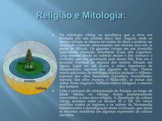  Na mitologia viking, se acreditava que a terra era
formada por um enorme disco liso. Asgard, onde os
deuses viviam, se situava no centro do disco e poderia ser
alcançado somente atravessando um enorme arco-íris (a
ponte de Bifrost). Os gigantes viviam em um domicílio
equivalente chamado Jotunheim (Casa dos Gigantes).
Uma enorme ábade no subsolo escuro e frio formava o
Helheim, que era governada pela deusa Hel. Este era a
moradia eventual da maioria dos mortos. Situado em
algum lugar no sul ficava o reino impetuoso de
Musphelhein, repouso dos gigantes do fogo. Outros
reinos adicionais da mitologia nórdica incluem o Alfheim,
repouso dos elfos luminosos (Ljósálfar), Svartalfheim,
repouso dos elfos escuros, e Nidavellir, as minas dos
anões. Entre Asgard e Niflheim estava Midgard, o mundo
dos homens
 Com o processo de cristianização da Europa, ao longo da
Idade Média, os vikings foram paulatinamente
convertidos a essa nova religião. A dissolução da cultura
viking acontece entre os séculos XI e XII. Os vários
conflitos contra os ingleses e os nobres da Normandia
estabeleceram a desintegração desta civilização, que ainda
se encontra manifesta em algumas expressões da cultura
européia.
 