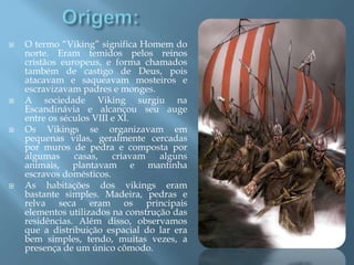  O termo “Viking” significa Homem do
norte. Eram temidos pelos reinos
cristãos europeus, e forma chamados
também de castigo de Deus, pois
atacavam e saqueavam mosteiros e
escravizavam padres e monges.
 A sociedade Viking surgiu na
Escandinávia e alcançou seu auge
entre os séculos VIII e XI.
 Os Vikings se organizavam em
pequenas vilas, geralmente cercadas
por muros de pedra e composta por
algumas casas, criavam alguns
animais, plantavam e mantinha
escravos domésticos.
 As habitações dos vikings eram
bastante simples. Madeira, pedras e
relva seca eram os principais
elementos utilizados na construção das
residências. Além disso, observamos
que a distribuição espacial do lar era
bem simples, tendo, muitas vezes, a
presença de um único cômodo.
 