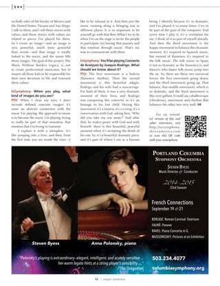 12 | oregon symphony
{ }Q & A
on both sides of the border of Mexico and
the United States, Tijuana and San Diego.
I talk to them, and I tell them stories with
values, and those stories with values are
related to pieces I’ve played for them.
So I create an image—and an image is
very powerful, much more powerful
than words—and that image is totally
linked to the music, and the music fills
those images. The goal of the project, The
Music Without Borders Legacy, is…not
to create professional musicians, but to
inspire all those kids to be responsible for
their own decisions in life and transmit
these values.
InSymphony: When you play, what
kind of images do you see?
PSV: When I close my eyes, I don’t
recreate defined, concrete images; it’s
more an abstract connection with the
music I’m playing. My approach to music
is to become the music I’m playing, trying
to really be part of that sensation, that
emotion that I’m trying to transmit.
I explain it with a metaphor: It’s
like jumping into a river, and then, from
the first note, you are inside the river—I
like to be infused in it. And then just the
music running along is bringing you to
different places. It is so important to let
yourself go with that flow. What I try to do
when I’m on the stage is invite the people
to participate [in] having that journey and
that emotion through music. That’s my
way to communicate with them.
InSymphony: You’ll be playing Concierto
de Aranjuez by Joaquin Rodrigo. What
should we know about it?
PSV: The first movement is a bulería
[flamenco rhythm]. Then the second
movement is this beautiful adagio.
Rodrigo and his wife had a miscarriage.
For both of them, it was a very dramatic
moment of their lives, and Rodrigo
was composing this concerto, so it’s an
homage to his lost child. During this
movement, it’s a lament, it’s a crying, it’s a
conversation with God, asking him, “Why
did you take my son away?” And after
that, he makes peace with God and with
himself; there is this beautiful, peaceful
moment when it’s accepting the death of
his son. So, it’s a beautiful, dramatic piece,
and it’s part of where I am as a human
For an extend-
ed version of this and
other interviews, visit
http://orsymphony.
skiesamerica.com
or scan this QR code
with your smartphone.
being. I identify because it’s so dramatic,
and I’ve played it so many times. I try to
be part of the pain of the composer. And
every time I play it, it’s a revelation for
me. I think of it as part of myself already.
And then the third movement is the
happy movement to balance this dramatic
moment. It’s inspired in Spanish music,
but instead of flamenco, it’s inspired in
the folk music. The folk music in Spain
is not so dramatic as the flamenco is, and
dancers who dance folk music jump into
the air. So, there are these two universal
forces, the first movement going down,
and the third movement going up. That
balance, that middle movement, which is
so dramatic, and the third movement is
this very gallant, I could say caballeresque
[chivalrous], movement and rhythm that
balances the other two very well.
Portland Columbia
SymPhony orCheStra
Steven ByeSS
Music Director & Conductor
2014-2015
33rd Season
503.234.4077
columbiasymphony.org
French Connections
September 19 & 21
BERLIOZ: Roman Carnival Overture
FAURÉ: Pavane
RAVEL: Piano Concerto in G
MUSSORGSKY: Pictures at an Exhibition
Anna Polonsky, pianoSteven Byess
“Polonsky’s playing is extraordinary—elegant, intelligent, and acutely sensitive ...
her warm legato hints at a string player’s sensibility ... ”
— The Oregonian
 