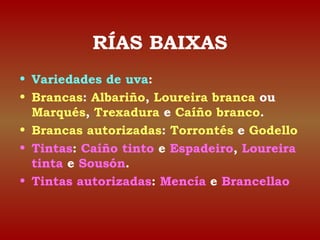 RÍAS BAIXAS 
• Variedades de uva: 
• Brancas: Albariño, Loureira branca ou 
Marqués, Trexadura e Caíño branco. 
• Brancas autorizadas: Torrontés e Godello 
• Tintas: Caíño tinto e Espadeiro, Loureira 
tinta e Sousón. 
• Tintas autorizadas: Mencía e Brancellao 
 