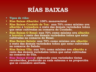 RÍAS BAIXAS 
• Tipos de viño: 
• Rías Baixas Albariño: 100% monovarietal 
• Rías Baixas Condado de Tea: nun 70% como mínimo uva 
albariño e treixadura o resto das demais variedades teñen 
que estar cultivadas na comarca do Condado. 
• Rías Baixas O Rosal: nun 70% como mínimo uva albariño 
e loureira o resto das demais variedades teñen que estar 
cultivadas na comarca do Rosal. 
• Rías Baixas Salnés: nun 70% como mínimo uva albariño 
o resto das demais variedades teñen que estar cultivadas 
na comarca do Salnés. 
• Rías Baixas Ulla: nun 70% como mínimo uva albariño o 
resto das demais variedades teñen que estar cultivadas 
na comarca do Ulla. 
• Rías Baixas (tinto): elaborado coas variedades tintas 
recoñecidas, producido en cada subzona e na proporción 
que se considere axeitada. 
 