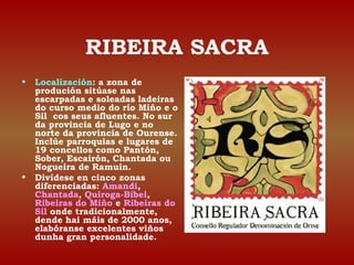 RIBEIRA SACRA 
• Localización: a zona de 
produción sitúase nas 
escarpadas e soleadas ladeiras 
do curso medio do río Miño e o 
Sil cos seus afluentes. No sur 
da provincia de Lugo e no 
norte da provincia de Ourense. 
Inclúe parroquias e lugares de 
19 concellos como Pantón, 
Sober, Escairón, Chantada ou 
Nogueira de Ramuín. 
• Divídese en cinco zonas 
diferenciadas: Amandi, 
Chantada, Quiroga-Bibei, 
Ribeiras do Miño e Ribeiras do 
Sil onde tradicionalmente, 
dende hai máis de 2000 anos, 
elabóranse excelentes viños 
dunha gran personalidade. 
 