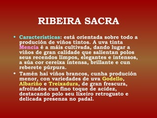 RIBEIRA SACRA 
• Características: está orientada sobre todo a 
produción de viños tintos. A uva tinta 
Mencía é a máis cultivada, dando lugar a 
viños de gran calidade que salientan polos 
seus recendos limpos, elegantes e intensos, 
a súa cor cereixa intensa, brillante e cun 
reberete púrpura. 
• Tamén hai viños brancos, cunha produción 
menor, con variedades de uva Godello, 
Albariño e Treixadura, de gran frescura, 
afroitados cun fino toque de acidez, 
destacando polo seu lixeiro retrogusto e 
delicada presenza no padal. 
 