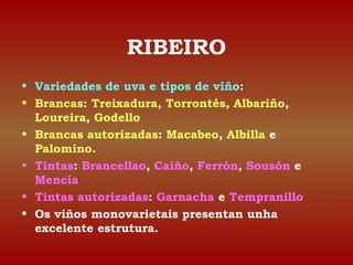 RIBEIRO 
• Variedades de uva e tipos de viño: 
• Brancas: Treixadura, Torrontés, Albariño, 
Loureira, Godello 
• Brancas autorizadas: Macabeo, Albilla e 
Palomino. 
• Tintas: Brancellao, Caíño, Ferrón, Sousón e 
Mencía 
• Tintas autorizadas: Garnacha e Tempranillo 
• Os viños monovarietais presentan unha 
excelente estrutura. 
 